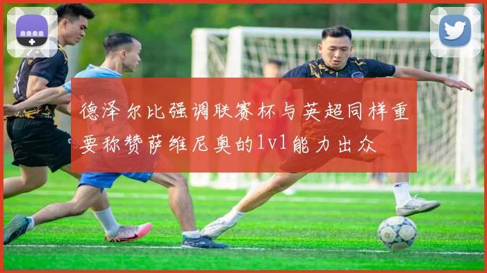 德泽尔比强调联赛杯与英超同样重要称赞萨维尼奥的1v1能力出众
