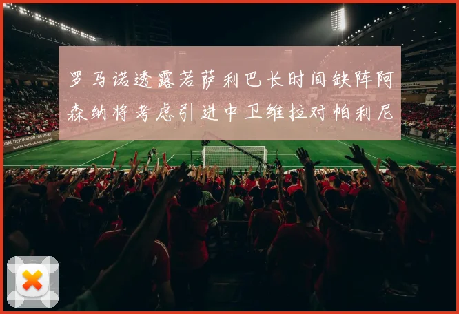 罗马诺透露若萨利巴长时间缺阵阿森纳将考虑引进中卫维拉对帕利尼亚有意