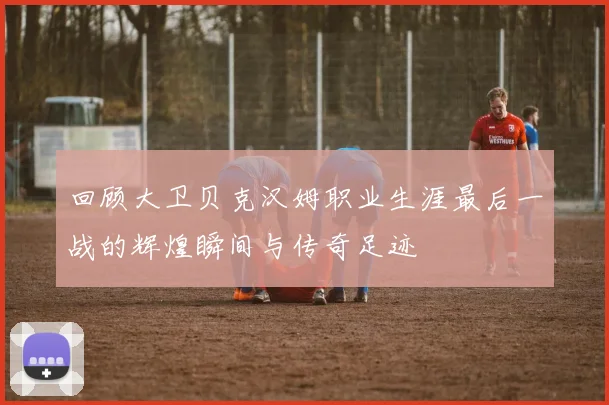 回顾大卫贝克汉姆职业生涯最后一战的辉煌瞬间与传奇足迹