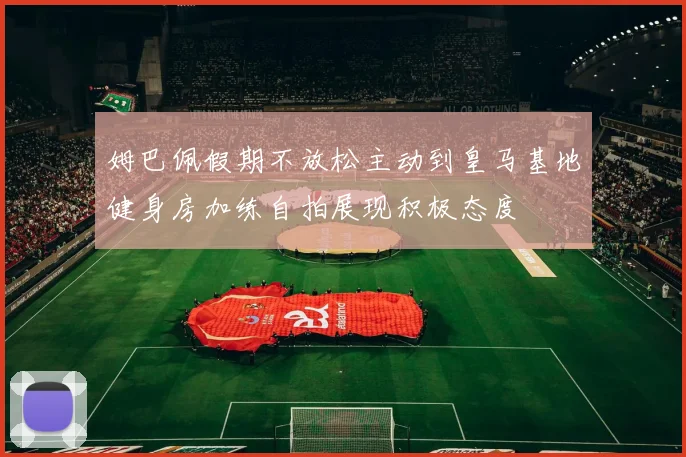 姆巴佩假期不放松主动到皇马基地健身房加练自拍展现积极态度
