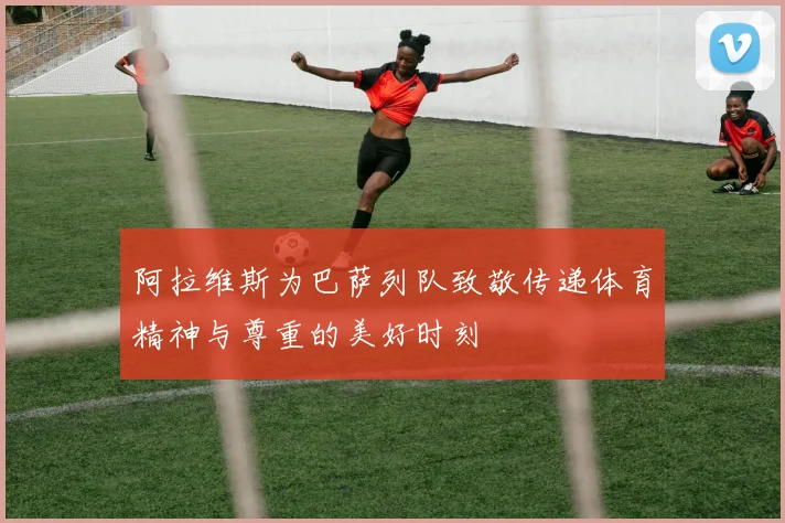 阿拉维斯为巴萨列队致敬传递体育精神与尊重的美好时刻