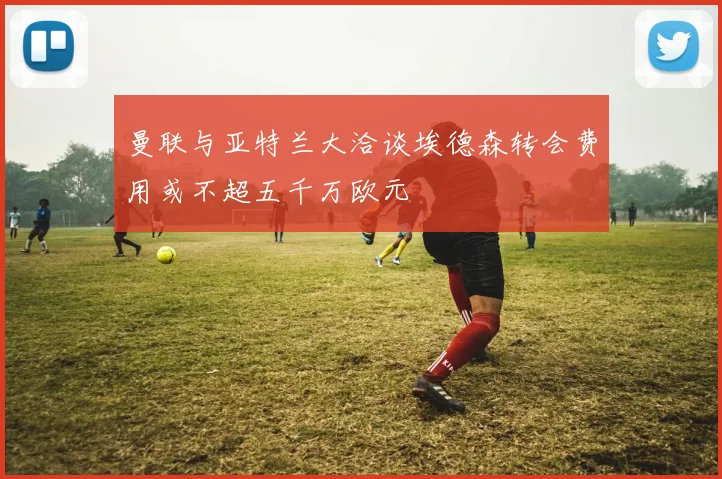 曼联与亚特兰大洽谈埃德森转会费用或不超五千万欧元