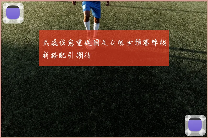 武磊伤愈重返国足合练世预赛锋线新搭配引期待