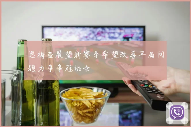 恩梅查展望新赛季希望改善平局问题力争争冠机会