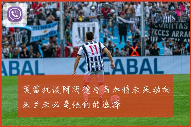 莫雷托谈阿玛德与乌加特未来动向米兰未必是他们的选择