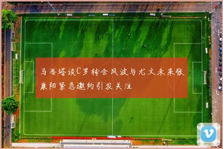 马洛塔谈C罗转会风波与尤文未来张康阳紧急邀约引发关注