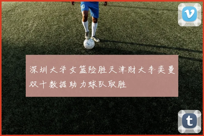 深圳大学女篮险胜天津财大李奕曼双十数据助力球队取胜