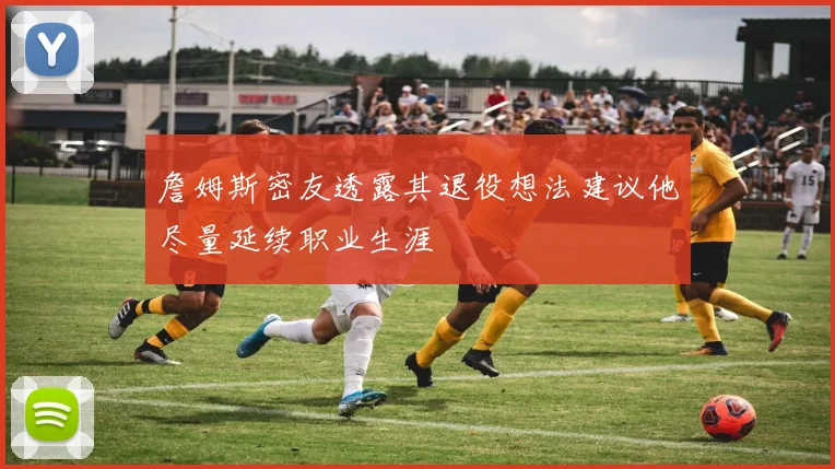 詹姆斯密友透露其退役想法建议他尽量延续职业生涯