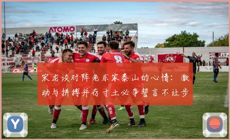 宋龙谈对阵老东家泰山的心情：激动与拼搏并存寸土必争誓言不让步