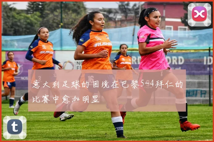 意大利足球的困境在巴黎5-4拜仁的比赛中愈加明显