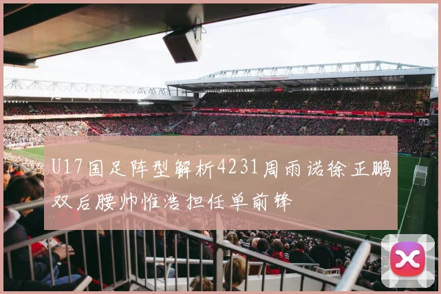 U17国足阵型解析4231周雨诺徐正鹏双后腰帅惟浩担任单前锋