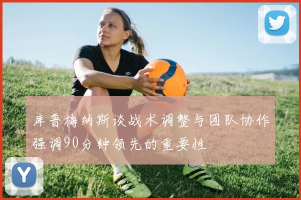 库普梅纳斯谈战术调整与团队协作强调90分钟领先的重要性