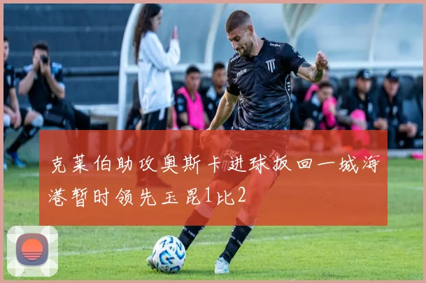 克莱伯助攻奥斯卡进球扳回一城海港暂时领先玉昆1比2