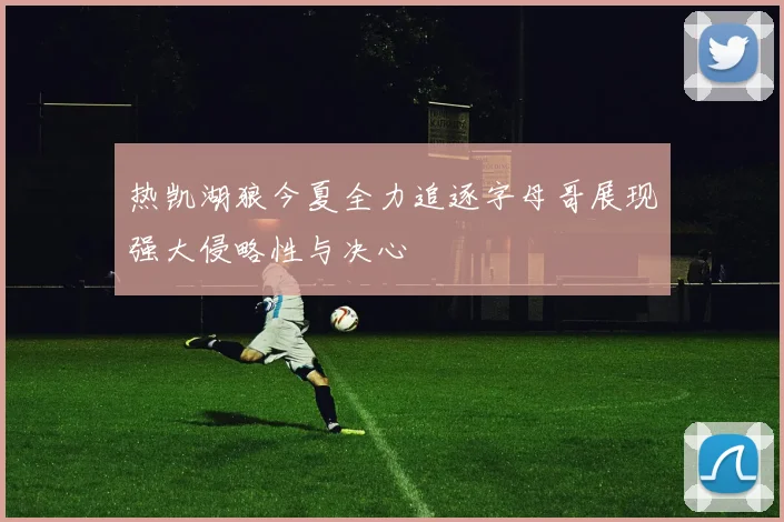 热凯湖狼今夏全力追逐字母哥展现强大侵略性与决心