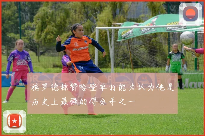 施罗德称赞哈登单打能力认为他是历史上最强的得分手之一