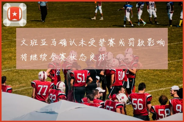 文班亚马确认未受禁赛或罚款影响将继续参赛状态良好