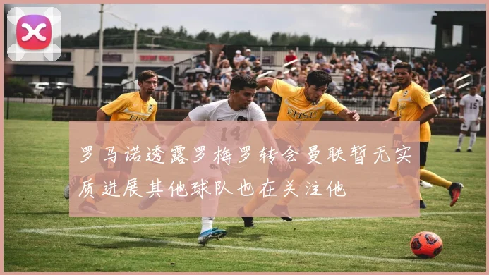 罗马诺透露罗梅罗转会曼联暂无实质进展其他球队也在关注他