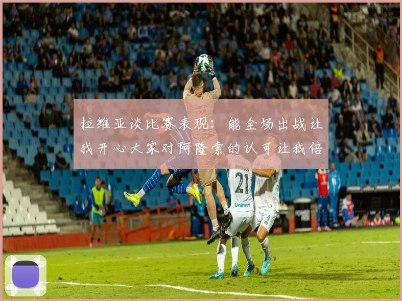 拉维亚谈比赛表现：能全场出战让我开心大家对阿隆索的认可让我倍感振奋