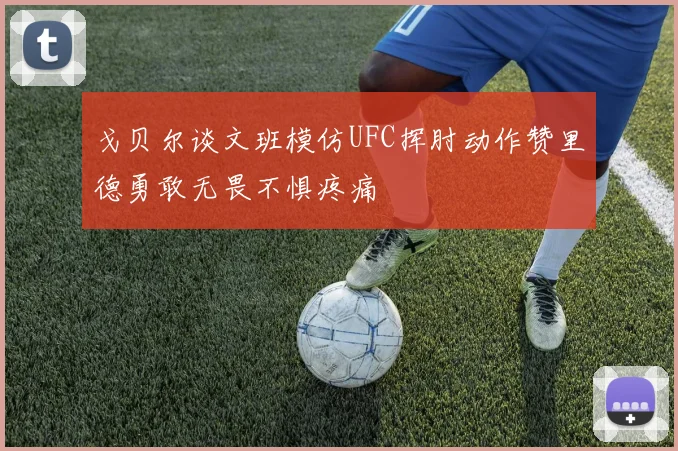 戈贝尔谈文班模仿UFC挥肘动作赞里德勇敢无畏不惧疼痛