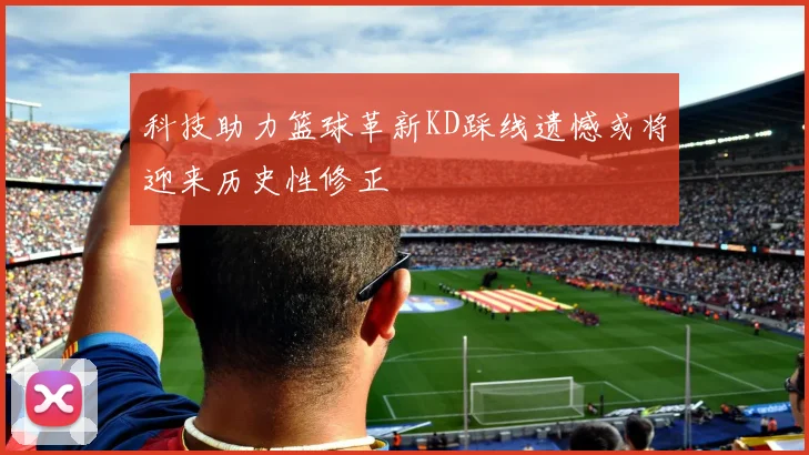 科技助力篮球革新KD踩线遗憾或将迎来历史性修正