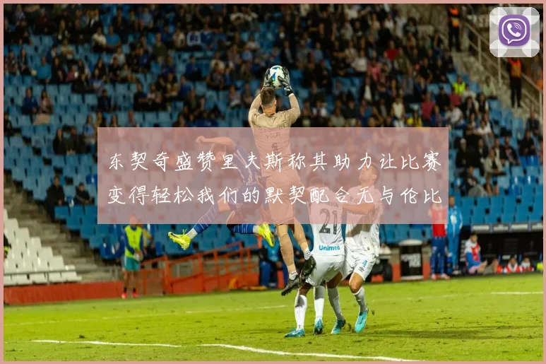 东契奇盛赞里夫斯称其助力让比赛变得轻松我们的默契配合无与伦比