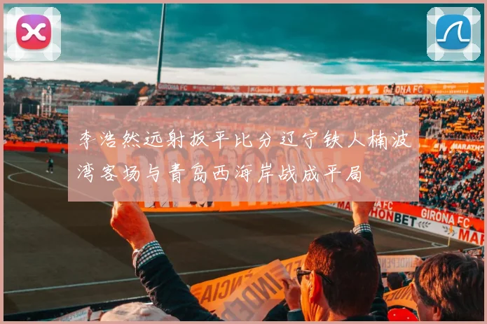 李浩然远射扳平比分辽宁铁人楠波湾客场与青岛西海岸战成平局