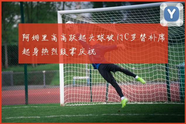 阿姆里高高跃起头球破门C罗替补席起身热烈鼓掌庆祝