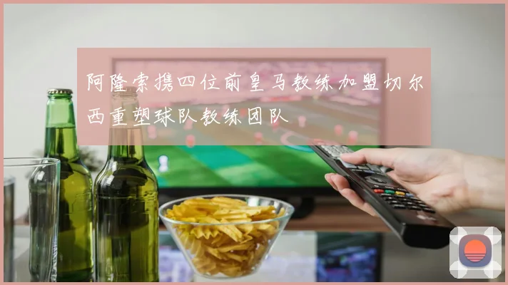 阿隆索携四位前皇马教练加盟切尔西重塑球队教练团队