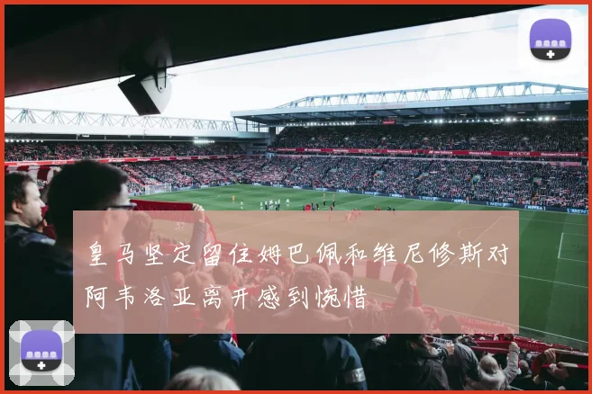 皇马坚定留住姆巴佩和维尼修斯对阿韦洛亚离开感到惋惜