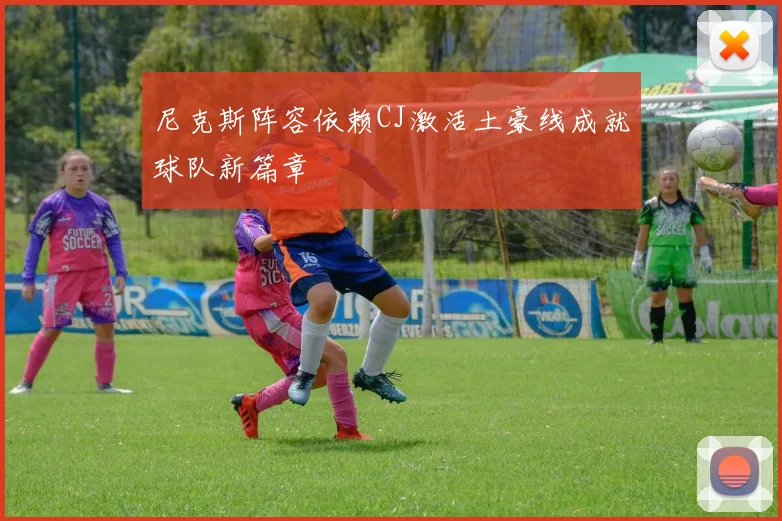 尼克斯阵容依赖CJ激活土豪线成就球队新篇章