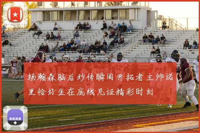杨瀚森脑后妙传瞬间开拓者主帅诺里恰好坐在底线见证精彩时刻